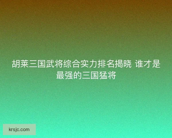 胡莱三国武将综合实力排名揭晓 谁才是最强的三国猛将
