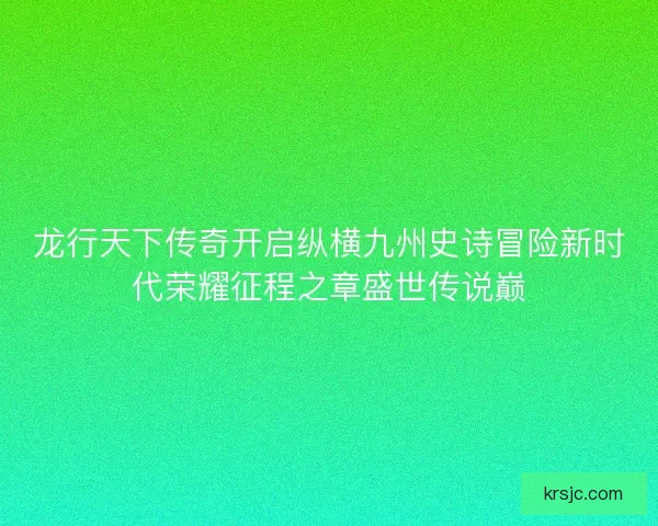 龙行天下传奇开启纵横九州史诗冒险新时代荣耀征程之章盛世传说巅