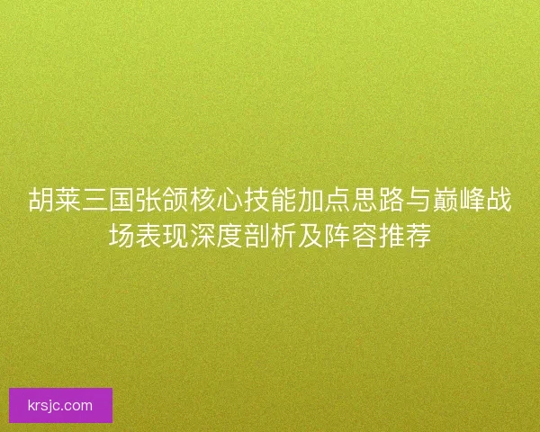 胡莱三国张颌核心技能加点思路与巅峰战场表现深度剖析及阵容推荐